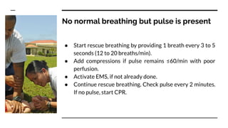 No normal breathing but pulse is present
● Start rescue breathing by providing 1 breath every 3 to 5
seconds (12 to 20 breaths/min).
● Add compressions if pulse remains ≤60/min with poor
perfusion.
● Activate EMS, if not already done.
● Continue rescue breathing. Check pulse every 2 minutes.
If no pulse, start CPR.
 