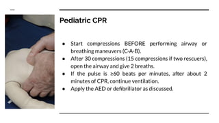 Pediatric CPR
● Start compressions BEFORE performing airway or
breathing maneuvers (C-A-B).
● After 30 compressions (15 compressions if two rescuers),
open the airway and give 2 breaths.
● If the pulse is ≥60 beats per minutes, after about 2
minutes of CPR, continue ventilation.
● Apply the AED or deﬁbrillator as discussed.
 