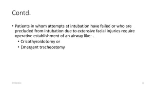 Contd.
• Patients in whom attempts at intubation have failed or who are
precluded from intubation due to extensive facial injuries require
operative establishment of an airway like: -
• Cricothyroidotomy or
• Emergent tracheostomy
07/09/2022 12
 