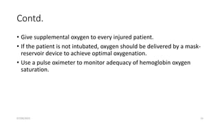 Contd.
• Give supplemental oxygen to every injured patient.
• If the patient is not intubated, oxygen should be delivered by a mask-
reservoir device to achieve optimal oxygenation.
• Use a pulse oximeter to monitor adequacy of hemoglobin oxygen
saturation.
07/09/2022 15
 