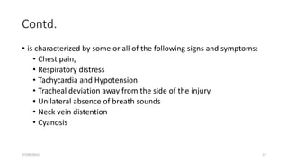 Contd.
• is characterized by some or all of the following signs and symptoms:
• Chest pain,
• Respiratory distress
• Tachycardia and Hypotension
• Tracheal deviation away from the side of the injury
• Unilateral absence of breath sounds
• Neck vein distention
• Cyanosis
07/09/2022 17
 
