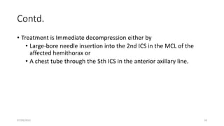 Contd.
• Treatment is Immediate decompression either by
• Large-bore needle insertion into the 2nd ICS in the MCL of the
affected hemithorax or
• A chest tube through the 5th ICS in the anterior axillary line.
07/09/2022 18
 