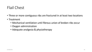 Flail Chest
• Three or more contiguous ribs are fractured in at least two locations
• Treatment
• Mechanical ventilation until fibrous union of broken ribs occur
• Oxygen administration
• Adequate analgesia & physiotherapy
07/09/2022 20
 