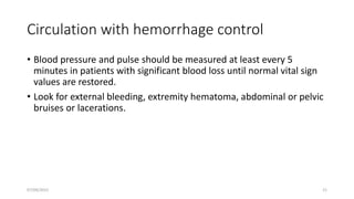 Circulation with hemorrhage control
• Blood pressure and pulse should be measured at least every 5
minutes in patients with significant blood loss until normal vital sign
values are restored.
• Look for external bleeding, extremity hematoma, abdominal or pelvic
bruises or lacerations.
07/09/2022 21
 