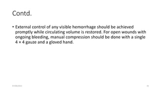 Contd.
• External control of any visible hemorrhage should be achieved
promptly while circulating volume is restored. For open wounds with
ongoing bleeding, manual compression should be done with a single
4 × 4 gauze and a gloved hand.
07/09/2022 24
 