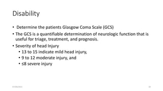 Disability
• Determine the patients Glasgow Coma Scale (GCS)
• The GCS is a quantifiable determination of neurologic function that is
useful for triage, treatment, and prognosis.
• Severity of head Injury
• 13 to 15 indicate mild head injury,
• 9 to 12 moderate injury, and
• ≤8 severe injury
07/09/2022 28
 