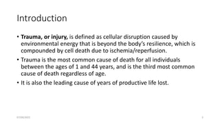 Introduction
• Trauma, or injury, is defined as cellular disruption caused by
environmental energy that is beyond the body’s resilience, which is
compounded by cell death due to ischemia/reperfusion.
• Trauma is the most common cause of death for all individuals
between the ages of 1 and 44 years, and is the third most common
cause of death regardless of age.
• It is also the leading cause of years of productive life lost.
07/09/2022 3
 