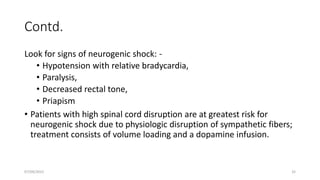 Contd.
Look for signs of neurogenic shock: -
• Hypotension with relative bradycardia,
• Paralysis,
• Decreased rectal tone,
• Priapism
• Patients with high spinal cord disruption are at greatest risk for
neurogenic shock due to physiologic disruption of sympathetic fibers;
treatment consists of volume loading and a dopamine infusion.
07/09/2022 32
 