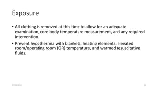Exposure
• All clothing is removed at this time to allow for an adequate
examination, core body temperature measurement, and any required
intervention.
• Prevent hypothermia with blankets, heating elements, elevated
room/operating room (OR) temperature, and warmed resuscitative
ﬂuids.
07/09/2022 33
 