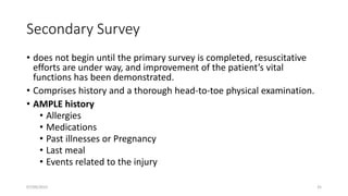 Secondary Survey
• does not begin until the primary survey is completed, resuscitative
efforts are under way, and improvement of the patient’s vital
functions has been demonstrated.
• Comprises history and a thorough head-to-toe physical examination.
• AMPLE history
• Allergies
• Medications
• Past illnesses or Pregnancy
• Last meal
• Events related to the injury
07/09/2022 35
 