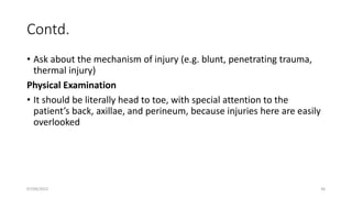 Contd.
• Ask about the mechanism of injury (e.g. blunt, penetrating trauma,
thermal injury)
Physical Examination
• It should be literally head to toe, with special attention to the
patient’s back, axillae, and perineum, because injuries here are easily
overlooked
07/09/2022 36
 
