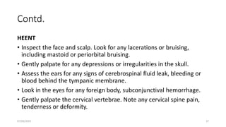 Contd.
HEENT
• Inspect the face and scalp. Look for any lacerations or bruising,
including mastoid or periorbital bruising.
• Gently palpate for any depressions or irregularities in the skull.
• Assess the ears for any signs of cerebrospinal fluid leak, bleeding or
blood behind the tympanic membrane.
• Look in the eyes for any foreign body, subconjunctival hemorrhage.
• Gently palpate the cervical vertebrae. Note any cervical spine pain,
tenderness or deformity.
07/09/2022 37
 