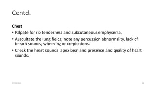 Contd.
Chest
• Palpate for rib tenderness and subcutaneous emphysema.
• Auscultate the lung fields; note any percussion abnormality, lack of
breath sounds, wheezing or crepitations.
• Check the heart sounds: apex beat and presence and quality of heart
sounds.
07/09/2022 38
 
