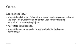 Contd.
Abdomen and Pelvis
• Inspect the abdomen. Palpate for areas of tenderness especially over
the liver, spleen, kidneys and bladder. Look for any bruising,
lacerations or penetrating injuries.
• Auscultate bowel sounds.
• Inspect the perineum and external genitalia for bruising or
hemorrhage.
07/09/2022 39
 