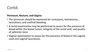 Contd.
Perineum, Rectum, and Vagina
• The perineum should be examined for contusions, hematomas,
lacerations, and urethral bleeding.
• A rectal examination may be performed to assess for the presence of
blood within the bowel lumen, integrity of the rectal wall, and quality
of sphincter tone.
• Vaginal examination to assess for the presence of blood in the vaginal
vault and vaginal lacerations.
07/09/2022 40
 