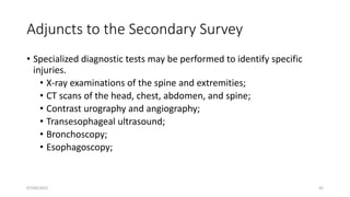 Adjuncts to the Secondary Survey
• Specialized diagnostic tests may be performed to identify specific
injuries.
• X-ray examinations of the spine and extremities;
• CT scans of the head, chest, abdomen, and spine;
• Contrast urography and angiography;
• Transesophageal ultrasound;
• Bronchoscopy;
• Esophagoscopy;
07/09/2022 42
 
