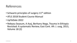 References
• Schwartz principles of surgery 11th edition
• ATLS 2018 Student Course Manual
• UpToDate 2022
• Nebyou Seyoum, A Azaj, Berhanu Nega, Trauma in Ethiopia
Revisited: A systematic Review; East Cent. Afr. J. surg, 2013,
Volume 18 (2)
07/09/2022 44
 