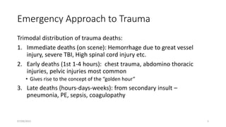 Emergency Approach to Trauma
Trimodal distribution of trauma deaths:
1. Immediate deaths (on scene): Hemorrhage due to great vessel
injury, severe TBI, High spinal cord injury etc.
2. Early deaths (1st 1-4 hours): chest trauma, abdomino thoracic
injuries, pelvic injuries most common
• Gives rise to the concept of the “golden hour”
3. Late deaths (hours-days-weeks): from secondary insult –
pneumonia, PE, sepsis, coagulopathy
07/09/2022 5
 