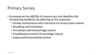Primary Survey
• Encompasses the ABCDEs of trauma care and identifies life-
threatening conditions by adhering to this sequence.
• Airway maintenance with restriction of cervical spine motion
• Breathing and ventilation
• Circulation with hemorrhage control
• Disability(assessment of neurologic status)
• Exposure/Environmental control
07/09/2022 7
 