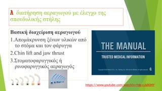 A διατήρηση αεραγωγού με έλεγχο της
σπονδυλικής στήλης
Βασική διαχείριση αεραγωγού
1.Απομάκρυνση ξένων υλικών από
το στόμα και τον φάρυγγα
2.Chin lift and jaw thrust
3.Στοματοφαρυγγικός ή
ρινοφαρυγγικός αεραγωγός
https://www.youtube.com/watch?v=Ydp-cJyDOHY
 