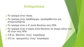 Επιδημιολογία
❑ Το τραύμα είναι νόσος
❑ Το τραύμα είναι προβλέψιμο, προλαμβάνεται και
αντιμετωπίζεται
❑ Το τραύμα είναι η 4η αιτία θανάτου στις ΗΠΑ
❑ Το τραύμα είναι η κύρια αιτία θανάτου σε άτομα κάτω των
45 ετών στις ΗΠΑ
❑ 3.8 εκ θάνατοι/ έτος/ παγκόσμια
❑ 312 εκ τραυματίες/ έτος/ παγκόσμια
 