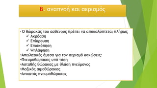 Β. αναπνοή και αερισμός
• Ο θώρακας του ασθενούς πρέπει να αποκαλύπτεται πλήρως
✓ Ακρόαση
✓ Επίκρουση
✓ Επισκόπηση
✓ Ψηλάφηση
•Απειλητικές άμεσα για τον αερισμό κακώσεις:
•Πνευμοθώρακας υπό τάση
•Ασταθής θώρακας με θλάση πνεύμονος
•Μαζικός αιμοθώρακας
•Ανοικτός πνευμοθώρακας
 