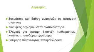 Αερισμός
 Συχνότητα και βάθος αναπνοών σε αυτόματη
αναπνοή
 Συνθήκες αερισμού στον αναπνευστήρα
 Έλεγχος για ομότιμη έκπτυξη ημιθωρακίων,
κυάνωση, υποδόριο εμφύσημα
 Εκτίμηση πιθανότητας πνευμοθώρακα
 
