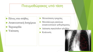 Πνευμοθώρακας υπό τάση
 Πόνος στο στήθος
 Αναπνευστική δυσχέρεια
 Ταχυκαρδία
 Υπόταση
 Μετατόπιση τραχείας
 Μονόπλευρη απώλεια
αναπνευστικού ψιθυρίσματος
 Διάταση σφαγίτιδων φλεβών
 Κυάνωση
 