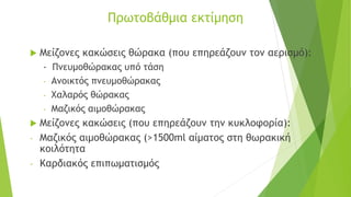 Πρωτοβάθμια εκτίμηση
 Μείζονες κακώσεις θώρακα (που επηρεάζουν τον αερισμό):
- Πνευμοθώρακας υπό τάση
- Ανοικτός πνευμοθώρακας
- Χαλαρός θώρακας
- Μαζικός αιμοθώρακας
 Μείζονες κακώσεις (που επηρεάζουν την κυκλοφορία):
- Μαζικός αιμοθώρακας (>1500ml αίματος στη θωρακική
κοιλότητα
- Καρδιακός επιπωματισμός
 