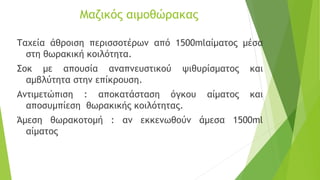Μαζικός αιμοθώρακας
Ταχεία άθροιση περισσοτέρων από 1500mlαίματος μέσα
στη θωρακική κοιλότητα.
Σοκ με απουσία αναπνευστικού ψιθυρίσματος και
αμβλύτητα στην επίκρουση.
Αντιμετώπιση : αποκατάσταση όγκου αίματος και
αποσυμπίεση θωρακικής κοιλότητας.
Άμεση θωρακοτομή : αν εκκενωθούν άμεσα 1500ml
αίματος
 