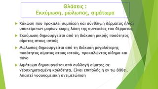 Θλάσεις :
Εκχύμωση, μώλωπας, αιμάτωμα
 Κάκωση που προκαλεί συμπίεση και σύνθλιψη δέρματος ή/και
υποκείμενων μορίων χωρίς λύση της συνεχείας του δέρματος
 Εκχύμωση δημιουργείται από τη διάχυση μικρής ποσότητος
αίματος στους ιστούς
 Μώλωπας δημιουργείται από τη διάχυση μεγαλύτερης
ποσότητος αίματος στους ιστούς, προκαλώντας οίδημα και
πόνο
 Αιμάτωμα δημιουργείται από συλλογή αίματος σε
νεοσχηματισμένη κοιλότητα. Είναι επιπολής ή εν τω βάθει.
Απαιτεί νοσοκομειακή αντιμετώπιση
 