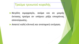 Τραύμα τριχωτού κεφαλής
 Μεγάλη αιμορραγία, ακόμα και σε μικρής
έκτασης τραύμα αν υπάρχει ρήξη επικράνιας
απονεύρωσης.
 Απαιτεί καλή κλινική και ανατομική εκτίμηση.
 