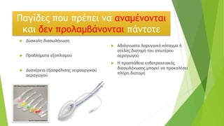Παγίδες που πρέπει να αναμένονται
και δεν προλαμβάνονται πάντοτε
 Δύσκολη διασωλήνωση
 Προβλήματα εξοπλισμού
 Δυσχέρεια εξασφάλισης χειρουργικού
αεραγωγού
 Αδιάγνωστο λαρυγγικό κάταγμα ή
ατελής διατομή του ανωτέρου
αεραγωγού
 Η προσπάθεια ενδοτραχειακής
διασωλήνωσης μπορεί να προκαλέσει
πλήρη διατομή
 
