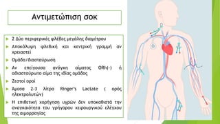 Αντιμετώπιση σοκ
 2 Δύο περιφερικές φλέβες μεγάλης διαμέτρου
 Αποκάλυψη φλεβική και κεντρική γραμμή αν
χρειαστεί
 Ομάδα/διασταύρωση
 Αν επείγουσα ανάγκη αίματος ΟRh(-) ή
αδιασταύρωτο αίμα της ιδίας ομάδος
 Ζεστοί οροί
 Άμεσα 2-3 λίτρα Ringer’s Lactate ( ορός
ηλεκτρολυτών)
 Η επιθετική χορήγηση υγρών δεν υποκαθιστά την
αναγκαιότητα του γρήγορου χειρουργικού ελέγχου
της αιμορραγίας
 
