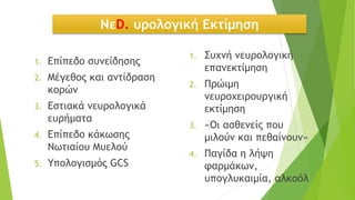 ΝεD. υρολογική Εκτίμηση
1. Επίπεδο συνείδησης
2. Μέγεθος και αντίδραση
κορών
3. Εστιακά νευρολογικά
ευρήματα
4. Επίπεδο κάκωσης
Νωτιαίου Μυελού
5. Υπολογισμός GCS
1. Συχνή νευρολογική
επανεκτίμηση
2. Πρώιμη
νευροχειρουργική
εκτίμηση
3. «Οι ασθενείς που
μιλούν και πεθαίνουν»
4. Παγίδα η λήψη
φαρμάκων,
υπογλυκαιμία, αλκοόλ
 