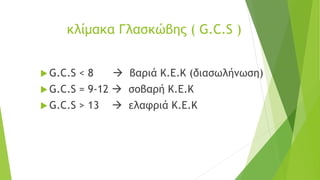 κλίμακα Γλασκώβης ( G.C.S )
 G.C.S < 8 → βαριά Κ.Ε.Κ (διασωλήνωση)
 G.C.S = 9-12 → σοβαρή Κ.Ε.Κ
 G.C.S > 13 → ελαφριά Κ.Ε.Κ
 