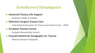 Eκπαιδευτικά Προγράμματα
 Advanced Trauma Life Support
▪ American College of Surgeon
 Definitive Surgical Trauma Care
▪ International Association for Trauma and Intensive Care IATSIC
 European Trauma Course
▪ European Resuscitation Council
 Focused Abdominal Sonography for Trauma
▪ Ελληνική Εταιρεία Τραύματος
 