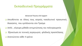 Eκπαιδευτικά Προγράμματα
Advanced Trauma Life Support
❑ Απευθύνεται σε όλους τους ιατρούς νοσηλευτικό προσωπικό,
διασώστες που εμπλέκονται στο Τραύμα
❑ Απλή , σίγουρη μέθοδο αντιμετώπισης του πολυτραυματία
❑ Εξοικείωση σε τεχνικές αεραγωγού, φλεβικής προσπέλασης
❑ Ανανεώνεται κάθε 4 χρόνια
 