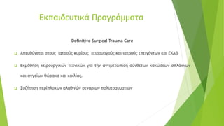 Eκπαιδευτικά Προγράμματα
Definitive Surgical Trauma Care
❑ Απευθύνεται στους ιατρούς κυρίους χειρουργούς και ιατρούς επειγόντων και ΕΚΑΒ
❑ Εκμάθηση χειρουργικών τεχνικών για την αντιμετώπιση σύνθετων κακώσεων σπλάχνων
και αγγείων θώρακα και κοιλίας.
❑ Συζήτηση περίπλοκων αληθινών σεναρίων πολυτραυματιών
 