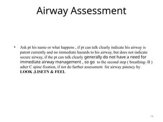 Airway Assessment
• Ask pt his name or what happens , if pt can talk clearly indicate his airway is
patent currently and no immediate hazards to his airway, but does not indicate
secure airway, if the pt can talk clearly generally do not have a need for
immediate airway management , so go to the second step ( breathing- B )
adter C spine fixation, if not do further assessment for airway patency by
LOOK ,LISETN & FEEL
14
 