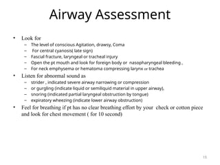 Airway Assessment
• Look for
– The level of conscious Agitation, drawsy, Coma
– For central cyanosis( late sign)
– Fascial fracture, laryngeal or tracheal injury
– Open the pt mouth and look for foreign body or nasopharyngeal bleeding ,
– For neck emphysema or hematoma compressing larynx or trachea
• Listen for abnormal sound as
– strider , indicated severe airway narrowing or compression
– or gurgling (indicate liquid or semiliquid material in upper airway),
– snoring (indicated partial laryngeal obstruction by tongue)
– expiratory wheezing (indicate lower airway obstruction)
• Feel for breathing if pt has no clear breathing effort by your check or cotton piece
and look for chest movement ( for 10 second)
15
 