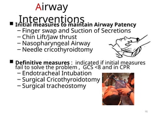 Airway
Interventions
 Initial measures to maintain Airway Patency
– Finger swap and Suction of Secretions
– Chin Lift/Jaw thrust
– Nasopharyngeal Airway
– Needle cricothyroidtomy
 Definitive measures : indicated if initial measures
fail to solve the problem , GCS <8 and in CPR
– Endotracheal Intubation
– Surgical Cricothyroidotomy
– Surgical tracheostomy
16
 