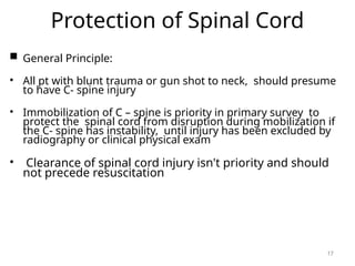 Protection of Spinal Cord
 General Principle:
• All pt with blunt trauma or gun shot to neck, should presume
to have C- spine injury
• Immobilization of C – spine is priority in primary survey to
protect the spinal cord from disruption during mobilization if
the C- spine has instability, until injury has been excluded by
radiography or clinical physical exam
• Clearance of spinal cord injury isn't priority and should
not precede resuscitation
17
 