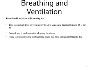 Breathing and
Ventilation
19
Steps should be taken in Breathing are :
• First step is high flow oxygen supply to all pt via non re-breathable mask 15 L per
M
• Second step is evaluation for adequacy breathing
• Third step is addressing the breathing injury that have immediate threat to life
 