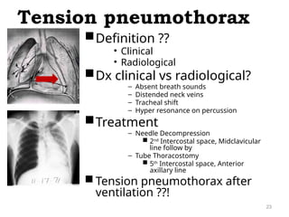 Definition ??
• Clinical
• Radiological
Dx clinical vs radiological?
– Absent breath sounds
– Distended neck veins
– Tracheal shift
– Hyper resonance on percussion
Treatment
– Needle Decompression
 2nd
Intercostal space, Midclavicular
line follow by
– Tube Thoracostomy
 5th
Intercostal space, Anterior
axillary line
 Tension pneumothorax after
ventilation ??!
Tension pneumothorax
23
 