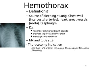 Hemothorax
– Definition??
– Source of bleeding = Lung, Chest wall
(intercostal arteries), heart, great vessels
(Aorta), Diaphragm
– Dx
 Absent or diminished breath sounds
 Dullness to percussion over chest
 Hemodynamic instability
– Mx and tube size
- Thoracotomy indication
Less than 15 % of cases will require Thoracostomy for control
of bleeding
25
 