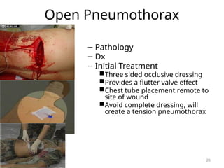 Open Pneumothorax
– Pathology
– Dx
– Initial Treatment
Three sided occlusive dressing
Provides a flutter valve effect
Chest tube placement remote to
site of wound
Avoid complete dressing, will
create a tension pneumothorax
26
 