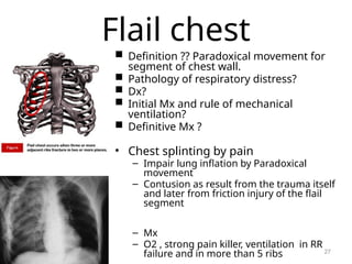 Flail chest
 Definition ?? Paradoxical movement for
segment of chest wall.
 Pathology of respiratory distress?
 Dx?
 Initial Mx and rule of mechanical
ventilation?
 Definitive Mx ?
• Chest splinting by pain
– Impair lung inflation by Paradoxical
movement
– Contusion as result from the trauma itself
and later from friction injury of the flail
segment
– Mx
– O2 , strong pain killer, ventilation in RR
failure and in more than 5 ribs 27
 