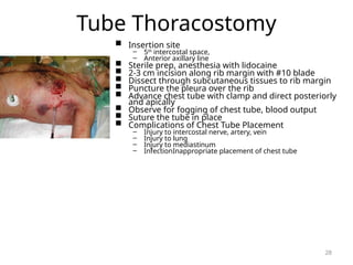 Tube Thoracostomy
 Insertion site
– 5th
intercostal space,
– Anterior axillary line
 Sterile prep, anesthesia with lidocaine
 2-3 cm incision along rib margin with #10 blade
 Dissect through subcutaneous tissues to rib margin
 Puncture the pleura over the rib
 Advance chest tube with clamp and direct posteriorly
and apically
 Observe for fogging of chest tube, blood output
 Suture the tube in place
 Complications of Chest Tube Placement
– Injury to intercostal nerve, artery, vein
– Injury to lung
– Injury to mediastinum
– InfectionInappropriate placement of chest tube
28
 