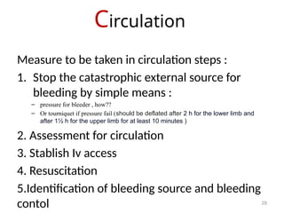 Circulation
29
Measure to be taken in circulation steps :
1. Stop the catastrophic external source for
bleeding by simple means :
– pressure for bleeder , how??
– Or tourniquet if pressure fail (should be deflated after 2 h for the lower limb and
after 1½ h for the upper limb for at least 10 minutes )
2. Assessment for circulation
3. Stablish Iv access
4. Resuscitation
5.Identification of bleeding source and bleeding
contol
 